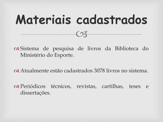 Materiais cadastrados 
 
 Sistema de pesquisa de livros da Biblioteca do 
Ministério do Esporte. 
 Atualmente estão cadastrados 3078 livros no sistema. 
 Periódicos técnicos, revistas, cartilhas, teses e 
dissertações. 
 