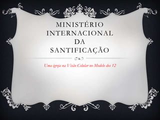 MINISTÉRIO
INTERNACIONAL
DA
SANTIFICAÇÃO
Uma igreja na Visão Celular no Modelo dos 12
 
