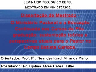 SEMINÁRIO TEOLÓGICO BETEL
             MESTRADO EM MINISTÉRIOS


           Dissertação de Mestrado -
     O Ministério Pastoral e a Educação
       Continuada nos Cursos de Pós-
      graduação: sustentação teórica e
    perspectivas atuais para o Pastor no
          Campo Batista Carioca.

Orientador: Prof. Pr. Neander Kraul Miranda Pinto

Postulando: Pr. Djalma Alves Cabral Filho
 