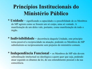 Princípios Institucionais do
        Ministério Público
* Unidade - significando a capacidade e a possibilidade de os Membros
   do MP agirem como se fossem um só corpo, uma só vontade. A
   manifestação de um deles vale, portanto, como manifestação de todo o
   órgão.


* Indivisibilidade - decorrência daquela Unidade, este princípio
   torna possível a reciprocidade na atuação, podendo os Membros do MP
   substituírem-se reciprocamente sem prejuízo do ministério comum.


* Independência Funcional - os Membros do MP não devem
   subordinação intelectual ou ideológica a quem quer que seja, podendo
   atuar segundo os ditames da lei, do seu entendimento pessoal e da sua
   consciência.
 