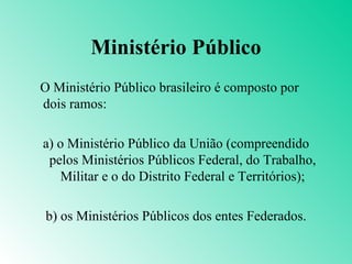Ministério Público
O Ministério Público brasileiro é composto por
dois ramos:

a) o Ministério Público da União (compreendido
 pelos Ministérios Públicos Federal, do Trabalho,
    Militar e o do Distrito Federal e Territórios);

b) os Ministérios Públicos dos entes Federados.
 