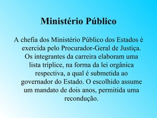 Ministério Público
A chefia dos Ministério Público dos Estados é
  exercida pelo Procurador-Geral de Justiça.
   Os integrantes da carreira elaboram uma
     lista tríplice, na forma da lei orgânica
        respectiva, a qual é submetida ao
  governador do Estado. O escolhido assume
   um mandato de dois anos, permitida uma
                    recondução.
 
