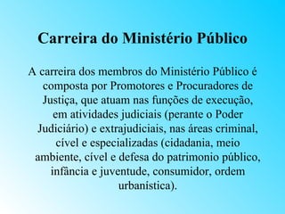 Carreira do Ministério Público

A carreira dos membros do Ministério Público é
   composta por Promotores e Procuradores de
   Justiça, que atuam nas funções de execução,
      em atividades judiciais (perante o Poder
 Judiciário) e extrajudiciais, nas áreas criminal,
       cível e especializadas (cidadania, meio
 ambiente, cível e defesa do patrimonio público,
     infância e juventude, consumidor, ordem
                     urbanística).
 