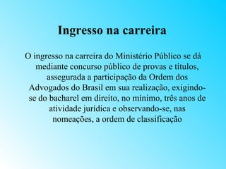 Ingresso na carreira
O ingresso na carreira do Ministério Público se dá
   mediante concurso público de provas e títulos,
      assegurada a participação da Ordem dos
 Advogados do Brasil em sua realização, exigindo-
 se do bacharel em direito, no mínimo, três anos de
       atividade jurídica e observando-se, nas
        nomeações, a ordem de classificação
 