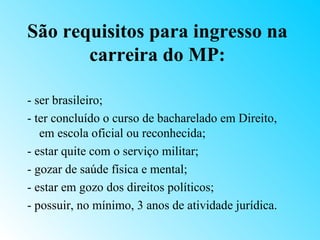 São requisitos para ingresso na
       carreira do MP:

- ser brasileiro;
- ter concluído o curso de bacharelado em Direito,
   em escola oficial ou reconhecida;
- estar quite com o serviço militar;
- gozar de saúde física e mental;
- estar em gozo dos direitos políticos;
- possuir, no mínimo, 3 anos de atividade jurídica.
 