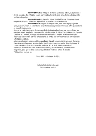 RECOMENDAR ao Delegado de Polícia Civil desta cidade, que proceda a
devida apuração das infrações penais ora tratadas, lavrando-se o competente auto de prisão
em flagrante delito;
                     RECOMENDAR ao Conselho Tutelar do Município de Flores que efetue
diligências visando a informar a população e a coibir esta prática delituosa;
                     RECOMENDAR aos pais ou responsáveis, bem como à população em
geral, que denunciem às Autoridades competentes estas práticas criminosas, a fim que se tome
as providências cabíveis;
Remeta-se cópia da presente Recomendação à divulgadora local para que torne público seu
conteúdo a toda população, como também à Polícia Militar, à Polícia Civil de Flores, ao Conselho
Tutelar e ao Conselho Municipal de Defesa dos Direitos da Criança e do Adolescente para
efetivação das medidas cabíveis e necessárias e, ainda, aos comerciantes que comercializem
este tipo de produto.
Afixem-se cópias em lugares públicos, em local visível, em especial Fórum desta Comarca.
Encaminhe-se cópia desta recomendação via ofício ao Exmo. Procurador Geral de Justiça, à
Exma. Corregedora-Geral do Ministério Público e ao CAOP/IJ, para conhecimento.
Remeta-se ao Secretário Geral do Ministério Público, através de ofício, cópia em meio
magnético, para que se dê a necessária publicidade no Diário Oficial do Estado.
Publique-se e cumpra-se.

                               Flores (PE), 16 de junho de 2011.




                                 Rafaela Melo de Carvalho Vaz
                                     Promotora de Justiça
 