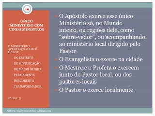 10

                                         O Apóstolo exerce esse único
       ÚNICO
  MINISTÉRIO COM                          Ministério só, no Mundo
  CINCO MINISTROS                         inteiro, ou regiões dele, como
                                          “sobre-vedor”, ou acompanhando
 O MINISTÉRIO                             ao ministério local dirigido pelo
 APERFEIÇOADOR É
 ÚNICO:                                   Pastor
 1.   DO ESPÍRITO
                                         O Evangelista o exerce na cidade
 2.   DE JUSTIFICAÇÃO
 3.   DE MAIOR GLORIA                    O Mestre e o Profeta o exercem
 4.   PERMANENTE                          junto do Pastor local, ou dos
 5.   DESCOBERTO
                                          pastores locais
 6.   TRANSFORMADOR.
                                         O Pastor o exerce localmente
 2ª. Cor. 3:



Autoria: realityministrie@hotmail.com
 