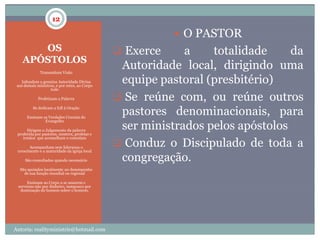 12

                                                           O PASTOR
       OS                                       Exerce     a    totalidade     da
    APÓSTOLOS
            Transmitem Visão
                                                Autoridade local, dirigindo uma
  Infundem a genuina Autoridade Divina
 aos demais ministros, e por estes, ao Corpo
                                                equipe pastoral (presbitério)
                   todo

           Profetizam a Palavra                Se reúne com, ou reúne outros
        Se dedicam a full à Oração

     Ensinam as Verdades Cruciais do
                                                pastores denominacionais, para
                                                ser ministrados pelos apóstolos
                 Evangelho

     Dirigem o Julgamento da palavra
 proferida por pastores, mestres, profetas e
    irmãos que aconselham e consolam

      Acompanham sem liderança o
                                                Conduz o Discipulado de toda a
 crescimento e a maturidade da igreja local

    São consultados quando necessário          congregação.
 São apoiados localmente no desempenho
     de sua função mundial ou regional

    Ensinam ao Corpo a se amarem e
 servirem não por dinheiro, tampouco por
  dominação do homem sobre o homem.




Autoria: realityministrie@hotmail.com
 