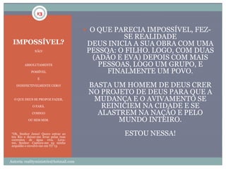 13


                                         O QUE PARECIA IMPOSSÍVEL, FEZ-
                                                 SE REALIDADE
 IMPOSSÍVEL?                            DEUS INICIA A SUA OBRA COM UMA
                NÃO!                    PESSOA: O FILHO. LOGO, COM DUAS
                                         (ADÃO E EVA) DEPOIS COM MAIS
         ABSOLUTAMENTE                     PESSOAS, LOGO UM GRUPO, E
             POSSÍVEL                        FINALMENTE UM POVO.
                  E

    INDEFECTIVELMENTE CERO!              BASTA UM HOMEM DE DEUS CRER
                                         NO PROJETO DE DEUS PARA QUE A
  O QUE DEUS SE PROPOZ FAZER,             MUDANÇA E O AVIVAMENTO SE
              O FARÁ.                       REINICIEM NA CIDADE E SE
              COMIGO                       ALASTREM NA NAÇÃO E PELO
            OU SEM MIM.                         MUNDO INTEIRO.
 “Oh, Senhor Jesus! Quero entrar ao
 teu Rio e deixar-me levar pelas tuas
                                                  ESTOU NESSA!
 correntes de água viva. Leva-
 me, Senhor. Captura-me na minha
 sequidão e envolve-me em Ti!”13




Autoria: realityministrie@hotmail.com
 