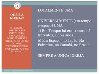 3

                                         LOCALMENTE UMA
       QUÉ É A
       IGREJA?
                                         UNIVERSALMENTE (em tempo
                                         e espaço) UMA:
      O DESENHO
    DAIGREJA FOI                         a) Em Tempo: há 2000 anos, há
     CRISTO QUEM
    CRIOU, E ESTÁ                        trezentos, a dois anos...
   COMPLETAMENTE
 DESCRITO AO LONGO                       b) Em Espaço: no Japão, Na
       DO NOVO
  TESTAMENTO, E EM                       Palestina, no Canadá, no Brasil...
 FIGURAS, NO ANTIGO
     TESTAMENTO

                                         SEMPRE A ÚNICA IGREJA



Autoria: realityministrie@hotmail.com
 