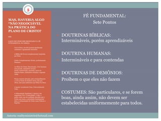 5
                                                                     FÉ FUNDAMENTAL:
 MAS, HAVERIA ALGO
 “NÃO NEGOCIÁVEL                                                         Sete Pontos
 NA PRÁTICA DO
 PLANO DE CRISTO?
 SIM.                                                     DOUTRINAS BÍBLICAS:
 O QUE NÃO PODE SER NEGOCIADO É A FÉ
 FUNDAMENTAL DA IGREJA:
                                                           Intermináveis, porém aprendizáveis
 1.     Um só Deus, em três pessoas igualmente
        existentes e igualmente inerentes.

 2.     A Bíblia (66 livros) completamente inspirada
        por Deus.
                                                          DOUTRINA HUMANAS:
 3.     Cristo: Completamente Divino, perfeitamente
        Humano.
                                                          Intermináveis e para contendas
 4.     As Obras de Cristo: Encarnação, viver humano
        sem pecado, ministério terreno
        morte, ressurreição, ascensão, envio do
        Espírito Santo, ministério celestial e segunda
        vinda                                             DOUTRINAS DE DEMÔNIOS:
 5.     Nossa comum salvação, pelo arrependimento
        e a fé no Nome do Senhor Jesus; não por           Proíbem o que eles não fazem
        obras, mas para andarmos nas Obras de Deus.

 6.     A Igreja: Localmente Uma. Universalmente
        Uma.

 7.     A Alimentação Espiritual. A Igreja é um           COSTUMES: São particulares, e se forem
        organismo vivo. A Autoridade, a vida, o
        poder, tudo vem da realidade absoluta que é
        Cristo, por tanto, a prioridade fundamental        boas, ainda assim, não devem ser
        dela é a alimentação de Cristo como Palavra e
        Espírito.
                                                           estabelecidas uniformemente para todos.

Autoria: realityministrie@hotmail.com
 
