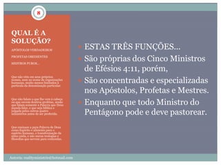 8



 QUAL É A
 SOLUÇÃO?
 APÓSTOLOS VERDADEIROS
                                          ESTAS TRÊS FUNÇÕES...
                                          São próprias dos Cinco Ministros
 PROFETAS OBEDIENTES

 MESTROS PUROS...

                                           de Efésios 4:11, porém,
 Que não vêm em seus próprios
 nomes, nem no nome de organizações
 humanas, muito menos limitados à         São concentradas e especializadas
 partícula da denominação particular.

                                           nos Apóstolos, Profetas e Mestres.
                                          Enquanto que todo Ministro do
 Que não falam o que lhe vem à cabeça
 ou que ouvem doutros profetas, senão
 que falam somente a Palavra que Deus
 manda falar, e que seja bíblica e
 julgada pelos outros quatro
 ministérios antes de ser proferida.       Pentágono pode e deve pastorear.
 Que ensinam a pura Palavra de Deus
 como Espírito e alimento para o
 espírito humano, e transformação da
 alma caída, e não meras teologias e
 filosofias que servem para contendas.




Autoria: realityministrie@hotmail.com
 