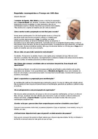 Napoleão reconquistou a França em 100 dias
Eduardo Bresciatà
O ministro do Esporte, Aldo Rebelo, encara a reta final de preparação
para a Copa do Mundo com otimismo. Considera o Brasil favorito ao título,
entende que concluir os estádios é o mais importante e não crê em
manifestações durante o Mundial. Reconhece que ainda há muito trabalho.
"Mas devemos ter o espírito de trabalhar para dar conta do desafio.''

Como o senhor avalia a preparação na reta final para o evento?
Vamos pensar positivamente. Em 100 dias Napoleão recon:ou a França Dá
para fazer muita coisa Tem de concentrar o esforço e o trabalho para
concluir as obras essenciais para a Copa. Os estádios, que estão
praticamente concluídos, as obras de mobilidade urbana, os aeroportos. A
boa noticia é que as obras estão acontecendo. A previsão é de que os aeroportos fiquem prontos, se não na
total ida pelo menos boa parte. Na área de segurança também, os equipamentos foram adquiridos, a integração
caminhou bem. Na área de telefonia também. Acho que nós devemos celebrar os 100 dias para a Copa com o
espírito de trabalhar para dar conta do desafio.

Na sua visão, em que ainda é preciso ter mais atenção?
Os estádios. Temos de ter os estádios. Essa é a obra capital para a realização da Copa. Não tem como
improvisar um estádio. Nós reforçamos o acompanhamento e adotamos medidas onde estava sendo necessário,
como em Curitiba. As medidas produziram os efeitos esperados.

Nos últimos dias começou um debate sobre as estruturas temporárias. Essa situação está
equacionada?
Essas estruturas figuram nos cadernos de encargos assinados pelos Estados e pelas cidades-sede ou pelos
proprietários dos estádios. A única possibilidade para o Ministério do Esporte é atuar como mediador em
busca de uma solução, e procuramos atuar assim. As coisas foram encaminhadas. Os atores têm de ajudar a
encontrar uma solução.

Qual é a expectativa e a preparação para manifestações?
As manifestações pacíficas são protegidas pela constituição e pela lei. Os atos de violência são coibidos pela lei.
Não precisamos de mais do que a lei para enfrentar as manifestações, garantindo as pacíficas e coibindo os atos
de violência.

Há um planejamento e uma preocupação da organização?
Não há como adotar previamente, até porque eu não creio em grandes manifestações, vai haver um clima de
festa, de Copa, as pessoas vão estar voltadas para esse evento. O pais vai receber a visita de centenas de
milhares de turistas, a Copa do Mundo é o grande momento do futebol mundial. Não creio que as
manifestações atrapalhem isso.

O senhor acha que o governo deve fazer campanhas para envolver o brasileiro com a Copa?
O governo nunca se meteu muito nisso, as pessoas preparam a Copa, se organizam, à sua maneira, na rua, no
trabalho, em casa.

A infraestrutura disponível será capaz de garantir os deslocamentos das pessoas?
Creio que sim, porque já há eventos no Brasil maiores que a Copa em algumas cidades. No Rio, em Salvador e
em Recife no carnaval vamos ter mais gente do que na Copa.

 