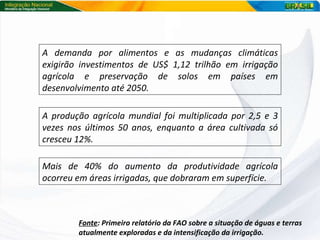 A demanda por alimentos e as mudanças climáticas exigirão investimentos de US$ 1,12 trilhão em irrigação agrícola e preservação de solos em países em desenvolvimento até 2050. Fonte : Primeiro relatório da FAO sobre a situação de águas e terras atualmente exploradas e da intensificação da irrigação. A produção agrícola mundial foi multiplicada por 2,5 e 3 vezes nos últimos 50 anos, enquanto a área cultivada só cresceu 12%. Mais de 40% do aumento da produtividade agrícola ocorreu em áreas irrigadas, que dobraram em superfície. 