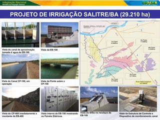 Vista do canal de aproximação  tomada d`agua da EB-100 Fotos Vista da EB-100 Vista do Sifão no recalque da  EB-100 Vista interna da EB-100 mostrando os Painéis Elétricos  Vista do Canal CP-100, em operação   Vista da Ponte sobre o CP-100 Vista do CP-400 imediatamente a montante da EB-400 Vista da Estrutura de Controle e Dispositivo de monitoramento canal PROJETO DE IRRIGAÇÃO SALITRE/BA (29.210 ha) 