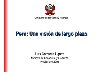 Ministerio de Economía y FinanzasMinisterio de Economía y Finanzas
Luis Carranza UgarteLuis Carranza Ugarte
Ministro de Economía y FinanzasMinistro de Economía y Finanzas
Noviembre 2009Noviembre 2009
Perú: Una visión de largo plazoPerú: Una visión de largo plazo
 