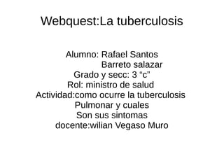 Webquest:La tuberculosis

        Alumno: Rafael Santos
                Barreto salazar
          Grado y secc: 3 “c”
        Rol: ministro de salud
Actividad:como ocurre la tuberculosis
          Pulmonar y cuales
           Son sus sintomas
     docente:wilian Vegaso Muro
 