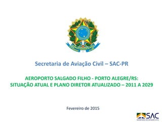 Fevereiro de 2015
Secretaria de Aviação Civil – SAC-PR
AEROPORTO SALGADO FILHO - PORTO ALEGRE/RS:
SITUAÇÃO ATUAL E PLANO DIRETOR ATUALIZADO – 2011 A 2029
 
