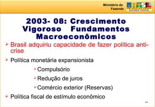 Ministério da
Fazenda
15
2003- 08: Crescimento
Vigoroso Fundamentos
Macroeconômicos
 Brasil adquiriu capacidade de fazer política anti-
crise
 Política monetária expansionista
 Compulsório
 Redução de juros
 Comércio exterior (Reservas)
 Política fiscal de estímulo econômico
 