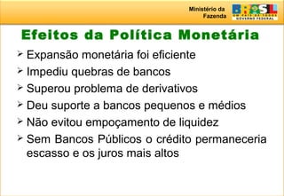 Ministério da
Fazenda
Efeitos da Política Monetária
 Expansão monetária foi eficiente
 Impediu quebras de bancos
 Superou problema de derivativos
 Deu suporte a bancos pequenos e médios
 Não evitou empoçamento de liquidez
 Sem Bancos Públicos o crédito permaneceria
escasso e os juros mais altos
 