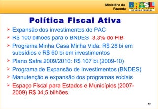 Ministério da
Fazenda
19
Política Fiscal Ativa
 Expansão dos investimentos do PAC
 R$ 100 bilhões para o BNDES 3,3% do PIB
 Programa Minha Casa Minha Vida: R$ 28 bi em
subsídios e R$ 60 bi em investimentos
 Plano Safra 2009/2010: R$ 107 bi (2009-10)
 Programa de Expansão de Investimentos (BNDES)
 Manutenção e expansão dos programas sociais
 Espaço Fiscal para Estados e Municípios (2007-
2009) R$ 34,5 bilhões
 