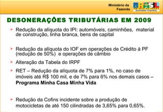 Ministério da
Fazenda
21
DESONERAÇÔES TRIBUTÁRIAS EM 2009
 Redução da alíquota do IPI: automóveis, caminhões, material
de construção, linha branca, bens de capital
 Redução da alíquota do IOF em operações de Crédito à PF
(redução de 50%) e operações de câmbio
 Alteração da Tabela do IRPF
 RET – Redução da alíquota de 7% para 1%, no caso de
imóveis até R$ 100 mil, e de 7% para 6% nos demais casos –
Programa Minha Casa Minha Vida
 Redução da Cofins incidente sobre a produção de
motocicletas de até 150 cilindradas de 3,65% para 0,65%.
 