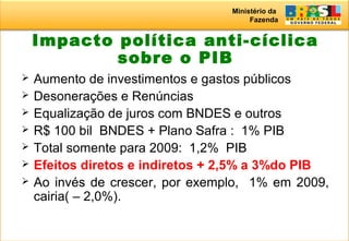 Ministério da
Fazenda
Impacto política anti-cíclica
sobre o PIB
 Aumento de investimentos e gastos públicos
 Desonerações e Renúncias
 Equalização de juros com BNDES e outros
 R$ 100 bil BNDES + Plano Safra : 1% PIB
 Total somente para 2009: 1,2% PIB
 Efeitos diretos e indiretos + 2,5% a 3%do PIB
 Ao invés de crescer, por exemplo, 1% em 2009,
cairia( – 2,0%).
 