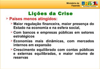 Ministério da
Fazenda
Lições da Crise
 Países menos atingidos:
 Maior regulação financeira, maior presença do
Estado na economia e na esfera social,
 Com bancos e empresas públicas em setores
estratégicos
 Economias mais dinâmicas, com mercados
internos em expansão
 Crescimento equilibrado com contas públicas
e externas equilibradas, e maior volume de
reservas
 