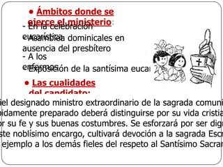• Ámbitos donde se
      - ejerce el ministerio:
        En la celebración
      eucarística dominicales en
      - Asamblea
      ausencia del presbítero
      - A los
      enfermos
      - Exposición de la santísima eucaristía
        • Las cualidades
          del candidato:
 iel designado ministro extraordinario de la sagrada comuni
bidamente preparado deberá distinguirse por su vida cristia
or su fe y sus buenas costumbres. Se esforzará por ser dign
ste noblísimo encargo, cultivará devoción a la sagrada Escr
  ejemplo a los demás fieles del respeto al Santísimo Sacram
 