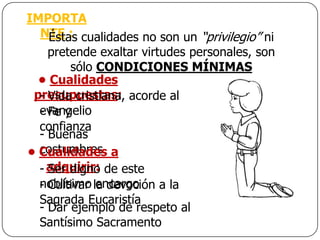 IMPORTA
  NTE : cualidades no son un “privilegio” ni
    Éstas
    pretende exaltar virtudes personales, son
        sólo CONDICIONES MÍNIMAS
  • Cualidades
 presupuestas: acorde al
  - Vida cristiana,
  evangelio
  - Fe y
  confianza
  - Buenas
  costumbres
• Cualidades a
  - adquirir: de este
    Ser digno
  noblísimo la devoción a la
  - Cultivar encargo
  Sagrada Eucaristía
  - Dar ejemplo de respeto al
  Santísimo Sacramento
 