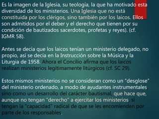 Es la imagen de la Iglesia, su teología, la que ha motivado esta
diversidad de los ministerios. Una Iglesia que no está
constituida por los clérigos, sino también por los laicos. Ellos
son admitidos por el deber y el derecho que tienen por su
condición de bautizados sacerdotes, profetas y reyes). (cf.
IGMR 58).
Antes se decía que los laicos tenían un ministerio delegado, no
propio, así se decía en la Instrucción sobre la Música y la
Liturgia de 1958. Ahora el Concilio afirma que los laicos
realizan ministerios legítimamente litúrgicos (cf. SC 29).
Estos mismos ministerios no se consideran como un “desglose”
del ministerio ordenado, a modo de ayudantes instrumentales,
sino como un desarrollo del carácter bautismal, que hace que,
aunque no tengan “derecho” a ejercitar los ministerios, sí
tengan la “capacidad” radical de que se les encomienden por
parte de los responsables.
 