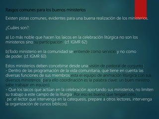 Rasgos comunes para los buenos ministerios
Existen pistas comunes, evidentes para una buena realización de los ministerios.
¿Cuáles son?:
a) Lo más noble que hacen los laicos en la celebración litúrgica no son los
ministerios sino su participación. (cf. IGMR 62)
b)Todo ministerio en la comunidad se entiende como servicio y no como
de poder. (cf. IGMR 60)
Estos ministerios deben concebirse desde una visión de pastoral de conjunto:
- Dentro de las programación de la vida comunitaria, que tiene en cuenta las
diversas funciones de sus miembros esta el equipo de animación litúrgica con sus
diversos ministerios (para ello coordinación es la palabra clave: un buen ministro
sabe trabajar en equipo).
- Que los laicos que actúan en la celebración aportando sus ministerios, no limiten
su trabajo a este campo de la liturgia. Por eso es bueno que tengan otro
(pe: el lector que intervenga en la catequesis, prepare a otros lectores, intervenga
la organización de cursos bíblicos).
 