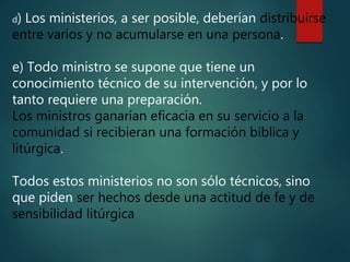 d) Los ministerios, a ser posible, deberían distribuirse
entre varios y no acumularse en una persona.
e) Todo ministro se supone que tiene un
conocimiento técnico de su intervención, y por lo
tanto requiere una preparación.
Los ministros ganarían eficacia en su servicio a la
comunidad si recibieran una formación bíblica y
litúrgica.
Todos estos ministerios no son sólo técnicos, sino
que piden ser hechos desde una actitud de fe y de
sensibilidad litúrgica
 