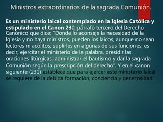 Ministros extraordinarios de la sagrada Comunión.
Es un ministerio laical contemplado en la Iglesia Católica y
estipulado en el Canon 230, párrafo tercero del Derecho
Canónico que dice: “Donde lo aconseje la necesidad de la
Iglesia y no haya ministros, pueden los laicos, aunque no sean
lectores ni acólitos, suplirles en algunas de sus funciones, es
decir, ejercitar el ministerio de la palabra, presidir las
oraciones litúrgicas, administrar el bautismo y dar la sagrada
Comunión según la prescripción del derecho”. Y en el canon
siguiente (231) establece que para ejercer este ministerio laical
se requiere de la debida formación, conciencia y generosidad.
 