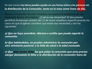 De esta manera los laicos pueden ayudar en una forma activa a los párrocos en
la distribución de la Comunión, tanto en la misa como fuera de ella.
Para la constitución de este ministerio se requiere la existencia de una
necesidad dentro de la Iglesia. ¿Cuál es esa necesidad? El documento
pontificio Immensae caritatis del 23 de enero establece específicamente los
casos en que la Iglesia considera que existe esa necesidad y son los
siguientes:
a) Que no haya sacerdote, diácono o acólito que pueda repartir la
comunión.
b) Que habiéndolos, no puedan administrar la comunión por
otro ministerio pastoral, o la falta de salud o la edad avanzada.
c) Que sean tantos fieles los que pidan la comunión que sería preciso
alargar demasiado la Misa o la distribución de la comunión fuera de
 