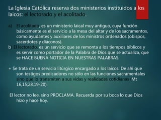La Iglesia Católica reserva dos ministerios instituidos a los
laicos: el lectorado y el acolitado.
a) El acolitado, es un ministerio laical muy antiguo, cuya función
básicamente es el servicio a la mesa del altar y de los sacramentos,
como ayudantes y auxiliares de los ministros ordenados (obispos,
sacerdotes y diáconos).
b) El lectorado, es un servicio que se remonta a los tiempos bíblicos y
es servir como portador de la Palabra de Dios que se actualiza, que
se HACE BUENA NOTICIA EN NUESTRAS PALABRAS.
+ Se trata de un servicio litúrgico encargado a los laicos. De ahí que
son testigos predicadores no sólo en las funciones sacramentales,
sino que lo transmiten a sus vidas y realidades cotidianas (Mt
16,15;28,19-20).
El lector no lee, sino PROCLAMA. Recuerda por su boca lo que Dios
hizo y hace hoy.
 
