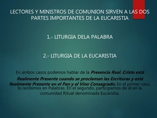 LECTORES Y MINISTROS DE COMUNION SIRVEN A LAS DOS
PARTES IMPORTANTES DE LA EUCARISTIA
1.- LITURGIA DELA PALABRA
2.- LITURGIA DE LA EUCARISTIA
En ambos casos podemos hablar de la Presencia Real. Cristo está
Realmente Presente cuando se proclaman las Escrituras y está
Realmente Presente en el Pan y el Vino Consagrado. En el primer caso,
lo recibimos en Palabras. En el segundo, participamos de él en la
comunidad Ritual denominada Eucaristía.
 