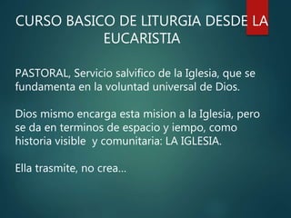 CURSO BASICO DE LITURGIA DESDE LA
EUCARISTIA
PASTORAL, Servicio salvifico de la Iglesia, que se
fundamenta en la voluntad universal de Dios.
Dios mismo encarga esta mision a la Iglesia, pero
se da en terminos de espacio y iempo, como
historia visible y comunitaria: LA IGLESIA.
Ella trasmite, no crea…
 