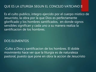 QUE ES LA LITURGIA SEGUN EL CONCILIO VATICANO II
Es el culto publico, integro ejercido por el cuerpo mistico de
Jesucristo, la obra por la que Dios es perfectamente
glorificado y los hombres santificados, en donde signos
sensibles significan y cada uno a su manera realiza la
santificacion de los hombres.
DOS ELEMENTOS
-Culto a Dios y santificacion de los hombres. El doble
movimiento hace ver que la liturgia es de naturaleza
pastoral, puesto que pone en obra la accion de Jesucristo
 