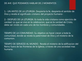 DE AHI QUE PODAMOS HABLAR DE 2 MOMENTOS
1.- UN ANTES DE LA LITURGIA. Despierta la fe, despierta el sentido de
Dios y revela el significado cristiano del proyecto humano-
2.- DESPUES DE LA LITURGIA. Es toda la vida cristiana como ejercicio de
caridad. Lo que se vive en la celebracion, que es la caridad de Cristo,
debe ser vivido en cada uno de los hombres y comunidades.
TIEMPO DE LA COMUNIDAD. Su objetivo es hacer crecer a toda la
comunidad, donde se revela la paternidad de Dios y el misterio de la
comunion.
TIEMPO DE SERVICIO AL MUNDO. Revela el misterio de la edificacion del
Reino fuera de las fronteras de la Iglesia, a traves de una sociedad mas
humana.
 