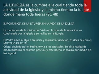 LA LITURGIA es la cumbre a la cual tiende toda la
actividad de la Iglesia, y al mismo tiempo la fuente
donde mana toda fuerza (SC 48)
IMPORTANCIA DE LA LITURGIA EN LA VIDA DE LA IGLESIA
La mediacion de la mision de Cristo en la obra de la salvacion, es
continuada por la Iglesia y se realiza en la liturgia.
El Padre envia al Hijo a anunciar y realizar la salvacion, es decir celebra el
MISTERIO PASCUAL.
Cristo, enviado por el Padre, envia a los apostoles. En el se realiza de
modo historico el misterio pascual, y este hecho se realiza por medio de
los signod.
 