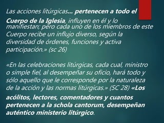 Las acciones litúrgicas... pertenecen a todo el
Cuerpo de la Iglesia, influyen en él y lo
manifiestan; pero cada uno de los miembros de este
Cuerpo recibe un influjo diverso, según la
diversidad de órdenes, funciones y activa
participación.» (sc 26)
«En las celebraciones litúrgicas, cada cual, ministro
o simple fiel, al desempeñar su oficio, hará todo y
sólo aquello que le corresponde por la naturaleza
de la acción y las normas litúrgicas.» (SC 28) «Los
acólitos, lectores, comentadores y cuantos
pertenecen a la schola cantorum, desempeñan
auténtico ministerio litúrgico.
 