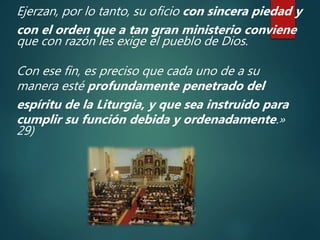 Ejerzan, por lo tanto, su oficio con sincera piedad y
con el orden que a tan gran ministerio conviene
que con razón les exige el pueblo de Dios.
Con ese fin, es preciso que cada uno de a su
manera esté profundamente penetrado del
espíritu de la Liturgia, y que sea instruido para
cumplir su función debida y ordenadamente.»
29)
 
