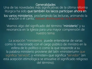 Generalidades
Una de las novedades más significativas de la última reforma
litúrgica ha sido que también los laicos participan ahora en
los varios ministerios, proclamándo las lecturas, animando la
oración o el canto, incluso distribuyendo la Eucaristía.
Veamos algo del significado del término "ministerio" y su
resonancia en la Iglesia para una mayor comprensión de
nuestro tema:
La acepción "ministerios" puede entenderse de varias
como lo relacionado con el cargo público de ministro en la
esfera de lo político o como la que responde a su
la palabra ministerio proviene del latín «ministerium» que
significa "servicio", y «minister» que significa “servidor” (en
esta acepción etimológica se envuelve el significado religioso
del término).
 