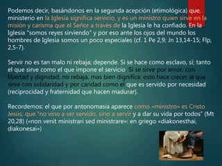 Podemos decir, basándonos en la segunda acepción (etimológica) que,
ministerio en la Iglesia significa servicio, y es un ministro quien sirve en la
misión y carisma que el Señor a través de la Iglesia le ha confiado. En la
Iglesia "somos reyes sirviendo" y por eso ante los ojos del mundo los
hombres de Iglesia somos un poco especiales (cf. 1 Pe 2,9; Jn 13,14-15; Flp,
2,5-7).
Servir no es tan malo ni rebaja; depende. Si se hace como esclavo, sí; tanto
el que sirve como el que impone el servicio. Si se sirve por amor, con
libertad y dignidad, no rebaja, mas bien dignifica: esto hace crecer al que
sirve con solidaridad y por caridad como el que es servido por necesidad
(reciprocidad y fraternidad que hacen madurar).
Recordemos: el que por antonomasia aparece como «ministro» es Cristo
Jesús, que “no vino a ser servido, sino a servir y a dar su vida por todos” (Mt
20,28) («non venit ministrari sed ministrare»: en griego «diakonesthai,
diakonesai»)
 
