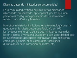 Diversas clases de ministerios en la comunidad
En la comunidad cristiana hay ministerios ordenados
(diaconado, presbiterado, episcopado), por los que una
persona es configurada por medio de un sacramento
a Cristo como Pastor y Maestro.
Hay otros ministerios instituidos: es la terminología que ha
quedado en la Iglesia desde que Pablo VI, en 1972
las "ordenes menores" y dejara dos ministerios instituidos:
lector y acólito ("Ministeria Quaedam") con la posibilidad que
las Conferencias Episcopales instituyeran otros ministerios
como, por ejemplo, el de catequistas, sacristanes,
distribuidores de la comunión, salmistas, etc.
 
