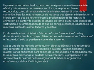 Hay ministerios no instituidos, pero que de alguna manera tienen carácter
oficial y más o menos permanente: son los que se pueden llamar
reconocidos, como el nombramiento de ministros extraordinarios de la
comunión. Pero los más numerosos de los laicos que ejercen ministerios en la
liturgia son los que de hecho ejercen la proclamación de las lecturas, la
animación del canto y la oración, el servicio en torno al altar (una especie de
sustitución o de prolongación de lo que en principio harían los diáconos o los
ministros instituidos como lectores y acólitos).
En el caso de estos ministerios "de hecho" o los "reconocidos" no hay
distinción entre hombre o mujer. Mientras que en los ministerios "ordenados"
o "instituidos" sólo se pueden encomendar a varones.
Este es uno de los motivos por lo que en algunas diócesis se ha recurrido a
otro concepto: el de los laicos con misión pastoral (asumen hombres y
mujeres varios ministerios para el bien de la comunidad en coordinación con
los ministros ordenados: el cuidado de los enfermos, la preparación a los
sacramentos, la pastoral de los marginados, la labor en organismos
económicos, celebración litúrgica, etc.).
 
