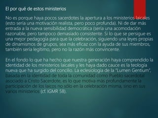 El por qué de estos ministerios
No es porque haya pocos sacerdotes la apertura a los ministerios laicales
(esto sería una motivación realista, pero poco profunda). Ni de dar más
entrada a la nueva sensibilidad democrática (sería una acomodación
razonable, pero tampoco demasiado consistente. Si lo que se persigue es
una mejor pedagogía para que la celebración, siguiendo una leyes propias
de dinamismos de grupos, sea más eficaz con la ayuda de sus miembros,
también sería legítimo, pero no la razón más convincente.
En el fondo lo que ha hecho que nuestra generación haya comprendido la
identidad de los ministerios laicales y les haya dado cauce es la teología
nueva que ha surgido del concilio. La eclesiología de la “Lumen Gentium”,
basada en la identidad de toda la comunidad como Pueblo sacerdotal
asociado a Cristo Sacerdote, es lo que motiva más profundamente la
participación de los laicos no sólo en la celebración misma, sino en sus
varios ministerios (cf. IGMR 58).
 