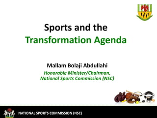 1
FEDERAL MINISTRY OF YOUTH DEVELOPMENTNATIONAL SPORTS COMMISSION (NSC)
Sports and the
Transformation Agenda
Mallam Bolaji Abdullahi
Honorable Minister/Chairman,
National Sports Commission (NSC)
 