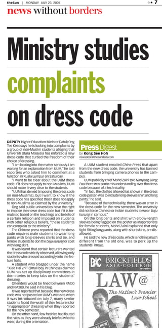 7
                                                                                                       ✩★
theSun     | MONDAY JULY 23 2007


news without borders



Ministry studies
complaints
on dress code
DEPUTY Higher Education Minister Datuk Ong
Tee Keat says he is looking into complaints by
                                                    Press Digest
a group of non-Muslim students alleging that
Universiti Utara Malaysia has enforced a new        by Kong See Hoh
dress code that curbed the freedom of their         newsdesk@thesundaily.com
choice of dressing.
                                                        A UUM student emailed China Press that apart
    “I am looking into the matter seriously. I am
                                                    from the new dress code, the university has banned
waiting for an explanation from UUM,” he told
                                                    students from bringing camera phones to the cam-
reporters who asked him to comment at a
                                                    pus.
function in Kuala Lumpur on Saturday.
                                                        UUM publicity chief Mohd Zaini told Nanyang Siang
    “I want to be clear about the UUM dress
                                                    Pau there was some misunderstanding over the dress
code. If it does not apply to non-Muslims, UUM
                                                    code because of a technicality.
should make it very clear to the students.
                                                        “In fact, the clothes allowed (as shown in the dress
    “UUM has denied (imposing the dress code
                                                    code poster) was to include long-sleeves shirt and long
on non-Muslims), but I want to know if the
                                                    pants,” he said.
dress code has specified that it does not apply
                                                        “Because of the technicality, there was an error in
to non-Muslims as claimed by the university.”
                                                    the dress code for the new semester. The university
    Ong said public universities have the right
                                                    did not force Chinese or Indian students to wear baju
to impose their own dress code but if it is for-
                                                    kurung in campus.”
mulated based on the teachings and beliefs of
                                                        On the long pants and shirt with elbow-length
a certain religion and imposed on students
                                                    sleeves being flagged on the poster as inappropriate
with other religious beliefs, “these students
                                                    for female students, Mohd Zaini explained that only
can complain to the ministry”.
                                                    tight-fitting long pants, along with short skirts, are dis-
    The Chinese press reported that the dress
                                                    allowed.
code requires male students to wear long
                                                        He said the new dress code, which is nothing much
pants with long-sleeves shirts and tie, and
                                                    different from the old one, was to perk up the
female students to don the baju kurung or coat
                                                    students’ image.
with long skirt.
    It was learnt that certain lecturers wanted
the dress code strictly observed, allowing only
students who dressed accordingly into the lec-
ture halls.
    A student who blogged under the name
“Xiao Hai Zhi” (small boy in Chinese) claimed
UUM has set up disciplinary committees in
dormitories to keep tabs on the students’
dressing.
    Offenders would be fined between RM30
and RM200, he said in his blog.
    It was reported that because the new dress
code was not posted on UUM’s web site when
it was introduced on July 7, many senior
students faced the wrath of their lecturers for
“inappropriate” dressing when they reported
for the new semester.
    On the other hand, few freshies had flouted
the rules as they were already briefed what to
wear, during the orientation.